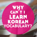 Why Can’t I Learn Korean Vocabulary? (+ what I’m doing to fix it)